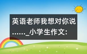 英語老師我想對你說......_小學生作文:四年級