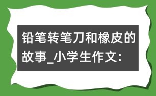 鉛筆、轉(zhuǎn)筆刀和橡皮的故事_小學(xué)生作文:四年級(jí)