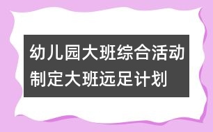 幼兒園大班綜合活動：制定大班遠足計劃