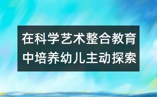 在科學(xué)藝術(shù)整合教育中培養(yǎng)幼兒主動(dòng)探索的精神