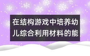 在結(jié)構(gòu)游戲中培養(yǎng)幼兒綜合利用材料的能