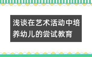 淺談在藝術(shù)活動(dòng)中培養(yǎng)幼兒的嘗試教育