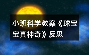 小班科學(xué)教案《球?qū)殞氄嫔衿妗贩此?></p>										
													<h3>1、小班科學(xué)教案《球?qū)殞氄嫔衿妗贩此?/h3><p>　　活動(dòng)目標(biāo)：</p><p>　　1、引導(dǎo)幼兒積極探索，主動(dòng)思考問(wèn)題。</p><p>　　2、引導(dǎo)幼兒感知球的主要特性：彈跳、能滾動(dòng)、在水中會(huì)浮起來(lái)。</p><p>　　3、體驗(yàn)活動(dòng)的樂(lè)趣。</p><p>　　4、愿意大膽嘗試，并與同伴分享自己的心得。</p><p>　　5、激發(fā)幼兒樂(lè)于探索科學(xué)實(shí)驗(yàn)的樂(lè)趣。</p><p>　　6、發(fā)展動(dòng)手觀察力、操作能力，掌握簡(jiǎn)單的實(shí)驗(yàn)記錄方法。</p><p>　　7、能客觀地表達(dá)自己的探究過(guò)程和結(jié)果。</p><p>　　活動(dòng)準(zhǔn)備：</p><p>　　皮球若干，場(chǎng)地、一盆水、廢報(bào)紙、布、毛巾、木塊、橡皮泥等。</p><p>　　活動(dòng)過(guò)程：</p><p>　　一、設(shè)問(wèn)導(dǎo)入：,看，這是什么(各種空心的皮球)如果我把它放在水里，如果我把球放在地上拍打，小朋友樣都來(lái)猜猜會(huì)怎么樣?</p><p>　　二、反互探索，感知球的基本特征</p><p>　　1、第一次自由探索</p><p>　　師：老師給小朋友們準(zhǔn)備了許多的球，請(qǐng)你們每人拿一個(gè)球去試一下吧。 讓幼兒自由的探索</p><p>　　提問(wèn)：你發(fā)現(xiàn)了什么?</p><p>　　2、第二次有目的的探索</p><p>　　師：剛才小朋友們都用球進(jìn)行了實(shí)驗(yàn)，現(xiàn)在誰(shuí)來(lái)告訴老師你都發(fā)現(xiàn)了些什么? (讓幼兒進(jìn)行討論，并回答老師的問(wèn)題)</p><p>　　師：現(xiàn)在請(qǐng)小朋友來(lái)回答老師的問(wèn)題，把球?qū)殞毞诺剿?，它?huì)怎么樣呢?(它就會(huì)浮在水面上)</p><p>　　把球放在地上用手拍打，球?qū)殞氂謺?huì)怎么樣呢?(會(huì)向上彈起來(lái))</p><p>　　現(xiàn)在讓老師和小朋友一起來(lái)做游戲，進(jìn)行觀察吧!</p><p>　　(1)、把球放到水中，觀察球是否浮在水面上，和其它實(shí)心物體比較，感知球是空心的，所以能浮在水面上。</p><p>　　(2)、讓幼兒在地上拍球，球會(huì)彈跳起來(lái)，感知球有彈性，所以能跳起來(lái)，學(xué)習(xí)名詞“彈性”</p><p>　　(3)、讓幼兒把球放在不同物體上向前滾，比一比哪一個(gè)球能滾得更遠(yuǎn)?感知球滾動(dòng)的快慢和地面有關(guān)。</p><p>　　3、小結(jié)</p><p>　　師：小朋友們真能干，都開(kāi)動(dòng)腦筋和老師一起想!現(xiàn)在小朋友們都知道了，球在水里水浮在水面上、用手拍一拍拍就會(huì)向上跳起來(lái)，還會(huì)向前后左右不同的地方滾動(dòng)。</p><p>　　活動(dòng)延伸：</p><p>　　師：現(xiàn)在小朋友都知道了球?qū)殞氃谒锏臅r(shí)候會(huì)浮在水面上，用手拍打它，它就會(huì)跳起來(lái)，還有球?qū)殞毧梢郧昂笞笥业臐L動(dòng)，真的是太神奇了，現(xiàn)在我請(qǐng)小朋來(lái)幫老師想一想哪一些球?qū)殞殨?huì)浮在水面上的?哪一些球?qū)殞毰呐乃鼤?huì)跳起來(lái)?還有哪能些球?qū)殞毧梢郧昂笞笥蚁虿煌姆较驖L動(dòng)?</p><p>　　活動(dòng)反思：</p><p>　　球是幼兒在日?；顒?dòng)中經(jīng)常接觸，喜歡玩的玩具。我在組織幼兒玩球的過(guò)程中，發(fā)現(xiàn)孩子們對(duì)于球有一種與生俱來(lái)的好奇，使孩子們變被動(dòng)學(xué)習(xí)為主動(dòng)地學(xué)習(xí)，進(jìn)一步激發(fā)幼兒探索的興趣，萌發(fā)愛(ài)科學(xué)的情感。</p><h3>2、小班體育教案《大皮球真好玩》含反思</h3><p>　　活動(dòng)目標(biāo)</p><p>　　1、發(fā)展幼兒的平衡、協(xié)調(diào)能力。</p><p>　　2、培養(yǎng)幼兒愛(ài)動(dòng)腦、愛(ài)實(shí)踐的能力。</p><p>　　3、通過(guò)這次游戲促進(jìn)幼兒身體的協(xié)調(diào)性和靈活性。</p><p>　　4、培養(yǎng)幼兒手眼協(xié)調(diào)的能力。</p><p>　　活動(dòng)準(zhǔn)備：每人一個(gè)皮球。</p><p>　　活動(dòng)過(guò)程</p><p>　　1、教學(xué)活動(dòng)導(dǎo)入</p><p>　　每位幼兒手拿皮球做球操(準(zhǔn)備動(dòng)作)。</p><p>　　老師：我們手里拿著什么呀?(皮球)那你們知道皮球應(yīng)該怎么玩嗎?</p><p>　　幼兒自由玩球，鼓勵(lì)幼兒用各種不同的辦法玩球。這時(shí)，老師發(fā)現(xiàn)了有的孩子在拍球，有的在踢球，有的在滾球等。老師便叫他們演示給小朋友們看，接著讓孩子們也一起玩，最后鼓勵(lì)幼兒想更多的玩球辦法。</p><p>　　教學(xué)反思：以往的教學(xué)就是老師先示范，幼兒跟著學(xué)?，F(xiàn)在我讓幼兒自己先嘗試著玩，老師再總結(jié)，然后大家跟著學(xué)，最后又讓孩子們自己用不同的辦法玩球。這樣就可以激發(fā)孩子的創(chuàng)新意識(shí)。</p><p>　　1、 教學(xué)活動(dòng)之一</p><p>　　老師：現(xiàn)在老師請(qǐng)小朋友們動(dòng)一下腦筋，用各種各樣的方法玩球，看誰(shuí)的辦法多。</p><p>　　因?yàn)樽屗麄冇貌煌霓k法玩球，具有創(chuàng)新性，所以幼兒的興趣很高。</p><p>　　老師：剛才老師看到有的小朋友玩球的方法和別人是不一樣的，誰(shuí)想上來(lái)表演給小朋友們看看?</p><p>　　孩子們搶著演示他們的辦法，邊玩邊說(shuō)自己的方法，如有的幼兒說(shuō)的不夠流利，老師就要求幼兒用比較完整的語(yǔ)言說(shuō)，耐心地給他們以第二次機(jī)會(huì)，鼓勵(lì)他們把話說(shuō)完整，走得更好。</p><p>　　教學(xué)反思：嘗試開(kāi)始時(shí)，幼兒只是象往常一樣，拍球，都沒(méi)想到什么別的辦法。這時(shí)老師一言不發(fā)，也與孩子們一起玩球，讓孩子們知道還有很多玩球的方法，以此激發(fā)他們的創(chuàng)新能力。</p><p>　　當(dāng)孩子們知道還有這么多玩球的方法，以及他們?cè)谕媲虻倪^(guò)程中遇到問(wèn)題時(shí)的解決方法，讓他們感受到成功的喜悅。平時(shí)很少說(shuō)話的佳澍、宇侖、斯杰、文雋等小朋友，在老師的耐心引導(dǎo)下也能用比較完整的語(yǔ)言來(lái)解決問(wèn)題了。如：</p><p>　　宇侖小朋友想與別的小朋友一起滾球時(shí)，她就會(huì)主動(dòng)去找朋友玩，如果是以往的話，她肯定會(huì)站在一邊看別人玩，而不會(huì)主動(dòng)去找朋友玩的。但在我的鼓勵(lì)下，她懂得說(shuō)出：“小敏，我們一起滾球好嗎?”然后她們就一起玩了。老師及時(shí)表?yè)P(yáng)了她，增強(qiáng)了她的自信心。</p><p>　　2、 教學(xué)活動(dòng)之二</p><p>　　針對(duì)一些幼兒沒(méi)有大膽地去發(fā)現(xiàn)新的玩球方法，及不好意思去找朋友一起玩球的現(xiàn)象，我就和一些大膽的小朋友演示給他們看，鼓勵(lì)他們大膽地邀請(qǐng)同伴與自己一起玩球。</p><p>　　老師：剛才老師發(fā)現(xiàn)了新的玩球方法，是可以兩個(gè)人玩的，現(xiàn)在老師去邀請(qǐng)一位小朋友來(lái)和我一起玩。(教師去邀請(qǐng)一位幼兒一起自己發(fā)明的玩球方法)</p><p>　　演示完后，老師提問(wèn)：剛剛小朋友都看到了，老師想到了新方法，就去邀請(qǐng)別的小朋友一起玩，現(xiàn)在老師也請(qǐng)你們?nèi)パ?qǐng)小朋友和你一起玩球好嗎?</p><h3>3、小班科學(xué)教案《夏天真熱》含反思</h3><p><strong>活動(dòng)目標(biāo)：</strong></p><p>　　1、讓幼兒了解夏季自然變化的特點(diǎn)，以及人們活動(dòng)的情況。</p><p>　　2、培養(yǎng)幼兒的觀察能力和講述能力。</p><p>　　3、在活動(dòng)中，讓幼兒體驗(yàn)成功的喜悅。</p><p>　　4、遵守游戲規(guī)則，體驗(yàn)與同伴合作游戲及控制性活動(dòng)帶來(lái)的快樂(lè)。</p><p><strong>活動(dòng)準(zhǔn)備：</strong></p><p>　　投影設(shè)備、圖片、</p><p><strong>活動(dòng)過(guò)程：</strong></p><p>　　1、室外觀察夏日景色，且稍活動(dòng)，讓幼兒感覺(jué)夏天天氣的特點(diǎn)，自由討論：小朋友，剛才在室外活動(dòng)感覺(jué)怎樣?摸摸自己的頭上、身上有什么東西出來(lái)了?</p><p>　　2、幼兒學(xué)習(xí)講述夏季的天氣特點(diǎn)。</p><p>　　3、指導(dǎo)幼兒觀察圖片，提出要求。</p><p>　　師：夏天天氣炎熱，樹(shù)上的知了會(huì)怎樣呢?小狗會(huì)怎樣讓自己涼快呢?水牛有什么涼快的好辦法?</p><p>　　4、指導(dǎo)幼兒講述人們?cè)谙奶斓幕顒?dòng)。</p><p>　　師：夏天天氣炎熱，人們穿什么衣服?人們喜歡吃什么東西?到哪兒去玩?</p><p>　　5、小結(jié)夏季特征，教育幼兒在夏季要注意休息，保持身體健康。</p><p><strong>教學(xué)后記：</strong></p><p>　　夏天真熱，幼兒如何而知?相信孩子自有自己的感受和認(rèn)識(shí)?；顒?dòng)之前，我利用晨間時(shí)段鼓勵(lì)幼兒觀察夏季的景色、人們的穿著、氣候的特征，當(dāng)幼兒有了充分的感受，他們?cè)诨顒?dòng)中就有話可說(shuō)。活動(dòng)中我引導(dǎo)幼兒大膽講述自己的發(fā)現(xiàn)，讓幼兒在與同伴的語(yǔ)言交流中相互學(xué)習(xí)，相互提高!</p><p><strong>教學(xué)反思：</strong></p><p>　　因?yàn)橄奶斓难谉岷⒆觽冊(cè)谔?yáng)下都能感受到，所以能夠較好地理解詩(shī)歌的內(nèi)容。學(xué)習(xí)詩(shī)歌時(shí)，孩子們邊做動(dòng)作邊說(shuō)非常的感興趣，特別是最后一句:“火辣辣的，”孩子們一起扭動(dòng)著身體非常喜歡做這一動(dòng)作，仿編詩(shī)歌時(shí)孩子們說(shuō)的很豐富，不但發(fā)散了幼兒的思維，使語(yǔ)言表達(dá)能力得到發(fā)展。通過(guò)本次活動(dòng)使幼兒對(duì)怎樣進(jìn)行防曬有了更清楚的認(rèn)識(shí)，對(duì)度過(guò)夏天有很大的幫助。</p><h3>4、小班科學(xué)教案《橘子寶寶》含反思</h3><p><strong>【活動(dòng)目標(biāo)】</strong></p><p>　　1、初步了解橘子寶寶的顏色、味道、形狀等特征。</p><p>　　2、學(xué)念兒歌《橘子寶寶》。</p><p>　　3、通過(guò)觀察圖片，引導(dǎo)幼兒講述圖片內(nèi)容。</p><p>　　4、在活動(dòng)中，讓幼兒體驗(yàn)成功的喜悅。</p><p><strong>重難點(diǎn)：</strong></p><p>　　了解橘子寶寶的顏色、味道、形狀等特征。</p><p>　　進(jìn)一步感知橘子寶寶的同時(shí)能在同伴面前大膽的講述橘子的各種特征。</p><p><strong>【活動(dòng)準(zhǔn)備】</strong></p><p>　　橘子、蘋果、梨、香蕉若干，盒子1個(gè)。</p><p><strong>【活動(dòng)過(guò)程】</strong></p><p>　　一、猜一猜</p><p>　　師：小朋友，今天老師請(qǐng)你們來(lái)猜個(gè)謎語(yǔ)，你們可要開(kāi)動(dòng)腦筋想好哦，小耳朵要聽(tīng)好了。師說(shuō)出謎面(外面杏黃衣，姐妹抱一起，打開(kāi)仔細(xì)看，都是一瓣瓣)，猜一種水果，請(qǐng)幼兒猜謎底。</p><p>　　二、摸一摸，看一看</p><p>　　師出示一個(gè)盒子說(shuō)：今天老師帶了一些神秘的禮物，放在這個(gè)盒子里面，你們想知道是什么嗎?</p><p>　　1、教師事先將蘋果、橘子、梨、香蕉放入大箱子中，請(qǐng)每位幼兒上都來(lái)摸一摸，找一找。并請(qǐng)幼兒說(shuō)說(shuō)摸到了什么?摸上去的感覺(jué)是什么樣的。師說(shuō)：盒子里到底是誰(shuí)我們現(xiàn)在把它請(qǐng)出來(lái)好嗎?并從盒子里摸出一個(gè)橘子</p><p>　　2、師：老師摸到了一個(gè)句子，你們看看橘子長(zhǎng)的是什么樣子的?(橘子長(zhǎng)得圓圓的，黃色的皮)</p><p>　　3、師：你們喜歡橘子嗎?請(qǐng)你們來(lái)摸一摸，聞一聞，(拿著橘子到小朋友的面前請(qǐng)他們摸一摸，聞一聞)師：橘子摸上去是什么感覺(jué)的?聞起來(lái)是什么氣味的呢?</p><p>　　4、師：你們是怎樣吃橘子的?它里面又是什么樣子的呢?咱們一起來(lái)看看吧</p><p>　　三、體驗(yàn)剝橘子的快樂(lè)</p><p>　　1、教師示范一邊剝橘子，一邊念兒歌，打開(kāi)之后請(qǐng)幼兒觀察橘子肉的排列特征。</p><p>　　2、幼兒嘗試剝橘子。師：請(qǐng)你數(shù)一數(shù)橘子肉有多少片?它長(zhǎng)得像什么?</p><p>　　3、學(xué)習(xí)兒歌，鼓勵(lì)幼兒在念兒歌的同時(shí)并作出剝橘子的相應(yīng)動(dòng)作。</p><p>　　4、師小結(jié)：橘子是我們平時(shí)經(jīng)常見(jiàn)到的一種水果，它長(zhǎng)得圓圓的，有大的也有小的，黃色的果皮膜上去感覺(jué)有點(diǎn)粗糙，不過(guò)它含有豐富的營(yíng)養(yǎng)元素，大家平常可以多吃點(diǎn)。</p><p>　　四、品嘗橘子</p><p>　　師：小朋友都看到了橘子長(zhǎng)得圓圓的，穿著黃色的外衣，橘子寶寶排排坐著非常的好看，可是不知道吃起來(lái)味道是什么樣的?你們想不想嘗一口?師一邊念兒歌一邊把橘子放到小鵬友的嘴巴里，讓幼兒品嘗橘子的味道，體驗(yàn)與同伴分享食物的樂(lè)趣。</p><p><strong>活動(dòng)反思：</strong></p><p>　　本次活動(dòng)我圍繞主題《秋天的水果》，選取橘子這個(gè)農(nóng)村自然物開(kāi)展了這次小班科學(xué)活動(dòng)?；顒?dòng)中能夠使幼兒對(duì)生活中最常見(jiàn)的橘子有進(jìn)一步認(rèn)識(shí)，對(duì)橘子的內(nèi)外特征有了較深的感知和了解?；顒?dòng)中通過(guò)看一看、說(shuō)一說(shuō)、摸一摸、猜一猜、做一做、嘗一嘗等活動(dòng)方式不僅鍛煉了幼兒動(dòng)腦、動(dòng)口、動(dòng)手能力的培養(yǎng)促進(jìn)了幼兒語(yǔ)言表達(dá)的完整和規(guī)范，同時(shí)也激發(fā)了幼兒大膽表達(dá)的欲望，調(diào)動(dòng)了幼兒參與活動(dòng)的積極性和思維的活躍性。</p><h3>5、小班教案《和氣球?qū)殞氉鲇螒颉泛此?/h3><p><strong>活動(dòng)目標(biāo)：</strong></p><p>　　1.知道氣球變鼓是充入了空氣。</p><p>　　2.通過(guò)氣流吹在臉上，感知空氣的存在。</p><p>　　3.感知空氣從氣球中沖出的有趣現(xiàn)象。</p><p>　　4.愿意大膽嘗試，并與同伴分享自己的心得。</p><p>　　5.對(duì)科學(xué)活動(dòng)感興趣，能積極動(dòng)手探索，尋找答案，感受探索的樂(lè)趣。</p><p><strong>活動(dòng)準(zhǔn)備：</strong></p><p>　　沒(méi)充氣的氣球若干，充足氣的氣球十只，打氣筒若干。</p><p><strong>活動(dòng)過(guò)程：</strong></p><p>　　一、交流</p><p>　　1.出示未充氣的氣球和充氣的氣球：這是什么?有什么不同?</p><p>　　2.欣賞故事“氣球吃什么”。</p><p>　　氣球喜歡吃餅干、饅頭、糖果嗎?氣球吃什么變胖的?</p><p>　　二、實(shí)驗(yàn)，感知</p><p>　　1.出示充氣氣球：讓空氣親親你的笑臉。</p><p>　　教師操作，幼兒感知、交流空氣輕輕和快速吹在臉上的感覺(jué)。</p><p>　　2.教師突然放飛氣球：氣球怎么了?氣球?yàn)槭裁磿?huì)到處亂竄?誰(shuí)給了氣球力量?</p><p>　　3.模仿氣球亂竄的樣子。</p><p>　　三、游戲：流星球大戰(zhàn)</p><p>　　1.將所有氣球充氣。</p><p>　　2.聽(tīng)口令，幼兒放飛氣球。</p><p><strong>活動(dòng)拓展：</strong></p><p>　　在活動(dòng)區(qū)中投放氣球供幼兒游戲。</p><p><strong>附：故事《氣球吃什么》</strong></p><p>　　氣球?qū)殞毎T著肚子，歪著腦袋，無(wú)精打采地躺在桌子上。小動(dòng)物們看見(jiàn)了問(wèn)：“氣球?qū)殞?，你怎么?”氣球?qū)殞気p輕地說(shuō)：“我、我的肚子餓癟了。”小動(dòng)物們說(shuō)：“我們找些東西來(lái)給你吃，讓你的肚子趕快鼓起來(lái)吧!”</p><p>　　小兔找來(lái)了餅干，小豬找來(lái)了饅頭，小熊找來(lái)了一大把糖，小貓找來(lái)了一大杯水。他們把好吃的東西一樣一樣地送給氣球?qū)殞?，可是氣球?qū)殞毑粣?ài)吃這些東西。小動(dòng)物們犯愁了，氣球?qū)殞毾矚g吃什么呢?怎樣讓它圓鼓鼓地胖起來(lái)呢?</p><p><strong>活動(dòng)反思：</strong></p><p>　　活動(dòng)的重點(diǎn)是讓幼兒知道空氣能夠使氣球和充氣玩具變鼓。孩子們?cè)谕鏆馇虻那榫持腥ヌ骄?、去發(fā)現(xiàn)，在活動(dòng)中極積勇躍參與，活動(dòng)效果顯著，充分體現(xiàn)了操作材料的實(shí)用性和價(jià)值性。可見(jiàn)本次活動(dòng)目標(biāo)定位是比較準(zhǔn)確的。體驗(yàn)到了科學(xué)活動(dòng)的樂(lè)趣。</p><h3>6、小班下學(xué)期科學(xué)教案《球?qū)殞氄遗笥选泛此?/h3><p><strong>活動(dòng)目標(biāo)：</strong></p><p>　　1.通過(guò)找一找，看一看，說(shuō)一說(shuō)，了解生活中的“球”。</p><p>　　2.體驗(yàn)發(fā)現(xiàn)的快樂(lè)。</p><p>　　3.發(fā)展幼兒的觀察力、想象力。</p><p>　　4.培養(yǎng)幼兒動(dòng)手操作能力，在活動(dòng)中大膽創(chuàng)造并分享與同伴合作成功的體驗(yàn)。</p><p><strong>活動(dòng)準(zhǔn)備：</strong></p><p>　　1.課件《球?qū)殞氄遗笥选贰?/p><p>　　2.活動(dòng)前請(qǐng)家長(zhǎng)和幼兒一起找一找生活中球形的物體。</p><p>　　3.把一些球形的物體分別放在活動(dòng)室里。</p><p><strong>活動(dòng)過(guò)程：</strong></p><p>　　一、出示皮球，引出課題。</p><p>　　1.球?qū)殞毢芄聠?，它想找和它長(zhǎng)得像的朋友一起玩。球?qū)殞毜呐笥巡卦谀睦锬?</p><p>　　二、教師請(qǐng)幼兒有秩序地在教室里找一找球形的物體。</p><p>　　1.找一找：(教案出自：快思教案網(wǎng))教室里有球?qū)殞毜呐笥褑?我們?nèi)フ艺摇?筐子里，抽屜里，盒子里，柜子里，桌子下，桌子上，門背后等。)</p><p>　　2.說(shuō)一說(shuō)：在什么地方找到了球?qū)殞毜呐笥选?/p><p>　　三、教師引導(dǎo)幼兒看圖片，生活中的球形的物體。</p><p>　　1.教師播放課件【球形蔬果】和【生活中的球形】。</p><p>　　2.找一找，看一看，說(shuō)一說(shuō)，圖片里有沒(méi)有球形寶寶的朋友?(水果類，建筑類，裝飾品類等)</p><p>　　3.請(qǐng)幼兒說(shuō)一說(shuō)，還在哪里還看到過(guò)球形物體。</p><p><strong>活動(dòng)延伸：</strong></p><p>　　請(qǐng)孩子和父母一起尋找更多的球?qū)殞毰笥?，并用相機(jī)記錄，孩子們還可以和大家分享“我生活里的球?qū)殞殹薄?/p><p><strong>教學(xué)反思：</strong></p><p>　　幼兒的興趣非常濃，能積極回答老師的問(wèn)題，但在幼兒討論的這個(gè)階段，我應(yīng)該創(chuàng)設(shè)情景，讓幼兒體驗(yàn)。我會(huì)多看看多學(xué)學(xué)，讓以后的教學(xué)活動(dòng)能夠更好。</p><h3>7、小班健康教案《氣球》含反思</h3><p>　　活動(dòng)目標(biāo)</p><p>　　1、知道氣球有多種多樣，能比較異同。</p><p>　　2、初步了解氣球的用途，認(rèn)識(shí)一些特殊用途的氣球，擴(kuò)大知識(shí)面。</p><p>　　3、能做到動(dòng)作靈巧而協(xié)調(diào)地行走。</p><p>　　4、在活動(dòng)中嘗試合作玩氣球，體會(huì)到合作的快樂(lè)。</p><p>　　5、加強(qiáng)幼兒的安全意識(shí)。</p><p>　　活動(dòng)準(zhǔn)備</p><p>　　氣球、圖片、打氣筒。</p><p>　　活動(dòng)過(guò)程</p><p>　　1、你看到了什么樣的氣球?鼓勵(lì)幼兒大膽發(fā)言，積極想像。</p><p>　　2、誰(shuí)玩過(guò)氣球?怎樣玩的?誰(shuí)有不同的方法?</p><p>　　不好的方法有以下幾種，讓幼兒說(shuō)一說(shuō)是對(duì)還是錯(cuò)?舉例：小朋友用嘴咬氣球、幼兒對(duì)著別人擊破氣球。</p><p>　　3、幼兒自由玩氣球，讓幼兒嘗試合作玩氣球。提醒幼兒使用商量用語(yǔ)，學(xué)習(xí)交往的初步技能。</p><p>　　4、觀察幼兒活動(dòng)情況，鼓勵(lì)幼兒積極參與活動(dòng)。</p><p>　　5、幼兒玩氣球時(shí)，教師要隨時(shí)觀察幼兒，確保孩子的安全，可以隨時(shí)更正。</p><p>　　教學(xué)反思：</p><p>　　基本完成了本節(jié)課預(yù)設(shè)的教育教學(xué)目標(biāo)，幼兒對(duì)老師的提問(wèn)積極響應(yīng)，與老師的互動(dòng)很好。老師的有些引導(dǎo)還不夠到位，要多讓幼兒表達(dá)，以后上課要多注意對(duì)幼兒語(yǔ)言表達(dá)能力的培養(yǎng)。</p><h3>8、小班科學(xué)教案《黃豆寶寶變魔術(shù)》含反思</h3><p><strong>活動(dòng)目標(biāo)：</strong></p><p>　　1.通過(guò)觀察、探索，了解黃豆的外形特征。</p><p>　　2.初步了解豆?jié){的制作過(guò)程及營(yíng)養(yǎng)價(jià)值。</p><p>　　3.培養(yǎng)幼兒動(dòng)手操作能力，在活動(dòng)中大膽創(chuàng)造并分享與同伴合作成功的體驗(yàn)。</p><p>　　4.主動(dòng)參與實(shí)驗(yàn)探索。</p><p><strong>活動(dòng)準(zhǔn)備：</strong></p><p>　　1.黃豆、小碗若干，豆?jié){機(jī)一臺(tái)。泡漠板鋪的小路。</p><p>　　2.已做好的甜、咸和淡豆?jié){若干。</p><p>　　3.黃豆圖片、自制錄像。</p><p><strong>活動(dòng)過(guò)程：</strong></p><p>　　(一)撿黃豆，體驗(yàn)幫助別人的快樂(lè)。</p><p>　　1.出示毛絨玩具小豬，引導(dǎo)寶寶跟小豬嚕嚕打招呼。</p><p>　　2.請(qǐng)寶寶幫忙撿黃豆，體驗(yàn)幫助別人的快樂(lè)。</p><p>　　(二)觀察了解黃豆的外形特征。</p><p>　　1.和寶寶一起交流黃豆的特征。</p><p>　　教師提問(wèn)：</p><p>　　(1)黃豆寶寶長(zhǎng)的是什么樣的呀?</p><p>　　(2)黃豆寶寶穿著什么顏色的衣服?</p><p>　　(3)黃豆寶寶摸上去有什么感覺(jué)?</p><p>　　(三)了解豆?jié){的制作過(guò)程1.比較干黃豆和泡水黃豆的不同，通過(guò)學(xué)學(xué)它變胖的樣子，體驗(yàn)黃豆的變化。</p><p>　　2.欣賞磨豆?jié){，引導(dǎo)寶寶觀察黃豆寶寶的變化過(guò)程，并模仿黃豆寶寶跳舞，體驗(yàn)快樂(lè)。</p><p>　　3.教師小結(jié)：豆?jié){是用黃豆來(lái)做成的，豆?jié){白白的、香香的。</p><p>　　(四)品嘗豆?jié){，說(shuō)說(shuō)豆?jié){的味道，介紹豆?jié){的營(yíng)養(yǎng)價(jià)值。</p><p>　　1.品嘗豆?jié){，說(shuō)說(shuō)豆?jié){的味道，想想放了什么會(huì)使豆?jié){變甜、變咸。</p><p>　　2.介紹豆?jié){的營(yíng)養(yǎng)價(jià)值。</p><p>　　(五)結(jié)束活動(dòng)：感謝小豬嚕嚕的熱情招待，并和它告別。</p><p><strong>活動(dòng)延伸：</strong></p><p>　　通過(guò)多種方式了解更多的豆制品。</p><p><strong>教學(xué)反思：</strong></p><p>　　引領(lǐng)幼兒再次深入地進(jìn)行探索，給幼兒留出探索的余地和延伸的空間。整個(gè)活動(dòng)，給予幼兒較寬松的氛圍，教師只是充當(dāng)了活動(dòng)中的支持者，鼓勵(lì)者，合作者，引導(dǎo)者，用心傾聽(tīng)幼兒的表述，并及時(shí)的梳理與小結(jié)。</p><h3>9、小班科學(xué)教案《小鼻子真靈》含反思</h3><p><strong>活動(dòng)目標(biāo)：</strong></p><p>　　1、能用鼻子聞出氣味，發(fā)展嗅覺(jué)能力。</p><p>　　2、學(xué)習(xí)用鼻子聞氣味的方法，會(huì)用簡(jiǎn)短的語(yǔ)言表達(dá)感受。</p><p>　　3、培養(yǎng)幼兒對(duì)事物的好奇心，樂(lè)于大膽探究和實(shí)驗(yàn)。</p><p>　　4、愿意大膽嘗試，并與同伴分享自己的心得。</p><p>　　5、激發(fā)幼兒對(duì)科學(xué)活動(dòng)的興趣。</p><p><strong>活動(dòng)準(zhǔn)備：</strong></p><p>　　裝有白酒，醋，水，醬油等的杯子。</p><p><strong>活動(dòng)過(guò)程：</strong></p><p>　　1.謎語(yǔ)引出出題。</p><p>　　師：小朋友們老師給你們猜一個(gè)謎語(yǔ)，一座山，兩個(gè)洞，會(huì)吹氣，會(huì)辨味。(鼻子)你們知道謎語(yǔ)里說(shuō)的是什么么?</p><p>　　現(xiàn)在我要和你們變一個(gè)魔術(shù)，請(qǐng)小朋友把眼睛閉上。(教師這時(shí)噴香水)。好啦，現(xiàn)在請(qǐng)小朋友們睜開(kāi)你的眼睛。咦?</p><p>　　師：</p><p>　　(1)你聞到什么氣味?你是怎么聞出來(lái)的?</p><p>　　(2) 你的鼻子在哪里?請(qǐng)指一指。</p><p>　　(3)幼兒說(shuō)說(shuō)自己鼻子的形狀和用處。</p><p>　　2、聞氣味瓶，感知鼻子的用處。</p><p>　　(1)師：桌子上有很多的杯子，下面請(qǐng)小朋友回到座位上，每個(gè)人挑一個(gè)杯子里的液體聞聞。然后告訴老師你聞到了什么味道?</p><p>　　幼兒回答···</p><p>　　(2)幼兒再次聞氣味。老師引導(dǎo)幼兒嘗試用鼻子聞，注意不讓瓶子緊貼鼻子，也可用手輕輕扇動(dòng)瓶口，使氣味進(jìn)人鼻子。</p><p>　　師：剛才小朋友都聞出味道了，那現(xiàn)在老師再請(qǐng)你們聞一次，聞過(guò)之后告訴我你聞的味道是什么樣的?</p><p>　　幼回答···</p><p>　　小結(jié)：我們的鼻子用處可大了，能聞到很多氣味，我們要好好保護(hù)它。</p><p><strong>活動(dòng)反思：</strong></p><p>　　這是我第一次上科學(xué)公開(kāi)課，一直不知道怎么去上，開(kāi)課之前問(wèn)了很多老師，她們也給予了我一些幫助與意見(jiàn)?；顒?dòng)前， 我找到了醬油、醋、白酒、水等液體，并且做了充分的準(zhǔn)備。引起了幼兒的注意。一些好奇的幼兒忍不住問(wèn)：“老師，這是什么?”活動(dòng)開(kāi)始時(shí)，幼兒的注意力就被這些東西吸引住了，在幼兒的好奇心中，教學(xué)活動(dòng)開(kāi)始了。首先，我給他們猜了一個(gè)謎語(yǔ)，他們果然興趣很高，都紛紛猜了起來(lái)，有幾個(gè)聰明的小朋友一下子就猜出來(lái)了是鼻子。通過(guò)灑香水聞香水環(huán)節(jié)，讓幼兒認(rèn)識(shí)到自己的鼻子有聞氣味的功能。</p><p>　　但是從小鼻子聞一聞的結(jié)果來(lái)看，幼兒對(duì)一些液體的味道不夠了解，特別是白酒，很多幼兒都不能分辨出來(lái)，這就說(shuō)明在日常生活中接觸的比較少。像一些醋，醬油，白酒，水，大部分幼兒很快的就分辨出來(lái)，因?yàn)檫@些液體都是廚房里的，小朋友平時(shí)接觸的比較多，相對(duì)的，印象也就深。在聞味道的環(huán)節(jié)中，還教會(huì)了他們?nèi)绻_的聞氣味的方法。通過(guò)聞一聞，說(shuō)一說(shuō)，讓幼兒明白每一種物體都有獨(dú)特的味道，還能聯(lián)系生活經(jīng)驗(yàn)，說(shuō)出自己的感受，比如，聞起來(lái)酸酸的，香香的等等。但因?yàn)檫@畢竟還是小班的孩子，語(yǔ)言、詞匯還較缺乏，對(duì)于一些其他的氣味還不能很好的形容。以后會(huì)加強(qiáng)他們的詞匯量。</p><p>　　聞過(guò)氣味之后，又與小朋友共同討論鼻子的用處，很多小朋友能說(shuō)出，呼吸，聞味道這些作用。通過(guò)本節(jié)活動(dòng)讓幼兒同時(shí)感受保護(hù)自身器官的重要性，學(xué)會(huì)保護(hù)自身器官的方法，養(yǎng)成保護(hù)好鼻子的好習(xí)慣。</p><h3>10、小班科學(xué)教案《肚子里的寶寶》含反思</h3><p><strong>活動(dòng)目標(biāo)：</strong></p><p>　　1.通過(guò)看看、講講、唱唱、跳跳等不同表現(xiàn)形式，引導(dǎo)幼兒想象自己在媽媽肚子里的生長(zhǎng)過(guò)程，體驗(yàn)生長(zhǎng)的快樂(lè)。</p><p>　　2.鼓勵(lì)幼兒改編歌詞并用動(dòng)作表現(xiàn)出在媽媽肚子里干什么，提高幼兒想象力。</p><p>　　3.了解媽媽?xiě)烟ナ碌男量?，激發(fā)幼兒愛(ài)媽媽的情感。</p><p>　　4.積極參與探索活動(dòng)，萌發(fā)求知欲，體驗(yàn)成功快樂(lè)。</p><p>　　5.能用較清楚的語(yǔ)言講述自己的觀察和發(fā)現(xiàn)。</p><p><strong>活動(dòng)準(zhǔn)備：</strong></p><p>　　關(guān)于小寶寶在媽媽肚子里(從受精到逐漸長(zhǎng)大)的圖片若干、音樂(lè)磁帶、錄音機(jī)。</p><p><strong>活動(dòng)過(guò)程：</strong></p><p>　　(一)看看講講：在媽媽肚子里老師：