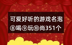 可愛(ài)好聽(tīng)的游戲名：泡⑧喝⑨玩⑩尚351個(gè)