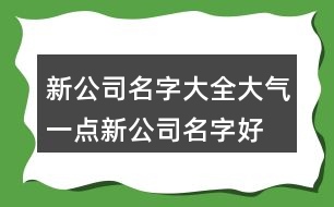 新公司名字大全大氣一點(diǎn),新公司名字好聽(tīng)又好記405個(gè)