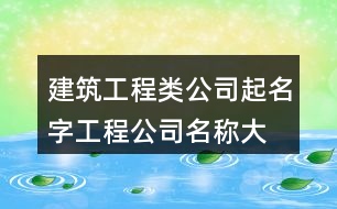 建筑工程類公司起名字,工程公司名稱大全集最新375個