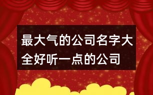 最大氣的公司名字大全,好聽一點(diǎn)的公司名稱369個(gè)