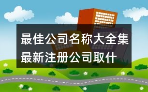 最佳公司名稱大全集最新,注冊公司取什么名字384個