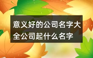 意義好的公司名字大全,公司起什么名字比較好有意義.402個(gè)