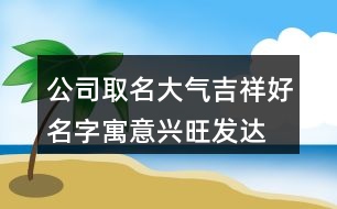 公司取名大氣吉祥好名字,寓意興旺發(fā)達的公司名字383個