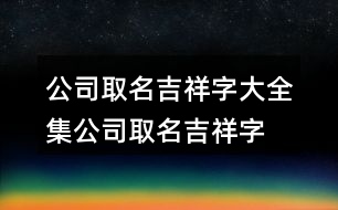 公司取名吉祥字大全集,公司取名吉祥字免費454個