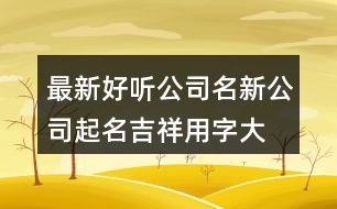 最新好聽公司名,新公司起名吉祥用字大全409個