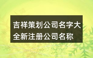 吉祥策劃公司名字大全,新注冊公司名稱大全399個