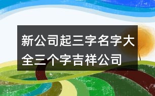 新公司起三字名字大全,三個(gè)字吉祥公司名字大全383個(gè)