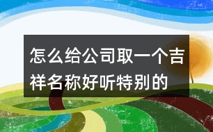 怎么給公司取一個吉祥名稱,好聽特別的公司名稱大全388個