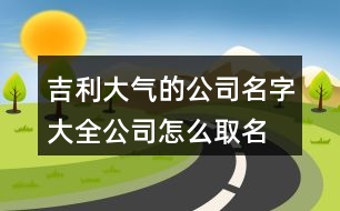 吉利大氣的公司名字大全,公司怎么取名字大氣點(diǎn)456個