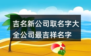 吉名新公司取名字大全,公司最吉祥名字大全376個