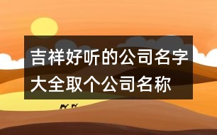 吉祥好聽的公司名字大全,取個公司名稱大全406個