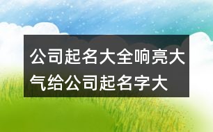 公司起名大全響亮大氣,給公司起名字大全集字448個