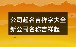 公司起名吉祥字大全,新公司名稱(chēng)吉祥起名字431個(gè)