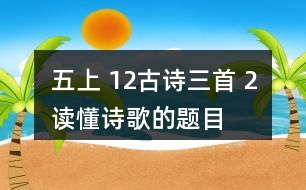 五上 12、古詩三首 2、讀懂詩歌的題目有助于我們理解詩歌的內(nèi)容。從三首詩的題目中，你能了解到哪些信息？