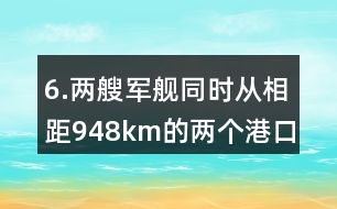 6.兩艘軍艦同時從相距948km的兩個港口對開。