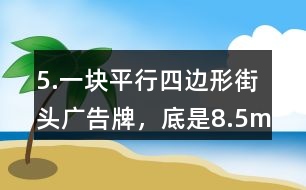 5.一塊平行四邊形街頭廣告牌，底是8.5m,高是5.4m。要粉刷這塊廣告牌，每平方米要用油漆0.5kg,至少需要準備多少千克油漆?