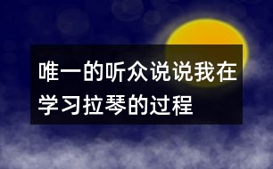 唯一的聽眾說說“我”在學習拉琴的過程中，心理和行動發(fā)生了哪些變化，為什么會有這些變化。