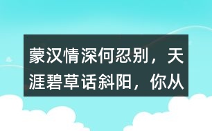 “蒙漢情深何忍別，天涯碧草話斜陽(yáng)”，你從課文哪些地方體會(huì)到了“蒙漢情深” ？生活中你也有過(guò)與人惜別的經(jīng)歷吧，和同學(xué)交流。