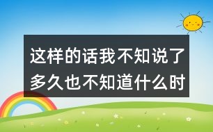 這樣的話我不知說了多久也不知道什么時(shí)候才不說了你有過這樣的經(jīng)歷嗎