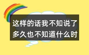 這樣的話我不知說了多久也不知道什么時(shí)候才不說的經(jīng)歷你有嗎？