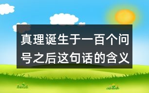 真理誕生于一百個問號之后這句話的含義,再說說你從中受到了什么啟發(fā)