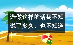 選做：這樣的話我不知說了多久，也不知道什么時(shí)候不說了，你有這樣的經(jīng)歷嗎？