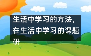 生活中學(xué)習(xí)的方法，在生活中學(xué)習(xí)的課題研究