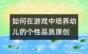 如何在游戲中培養(yǎng)幼兒的個性品質(zhì)（原創(chuàng)）