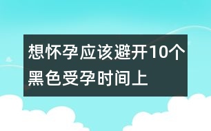 想懷孕應(yīng)該避開10個(gè)“黑色”受孕時(shí)間（上）