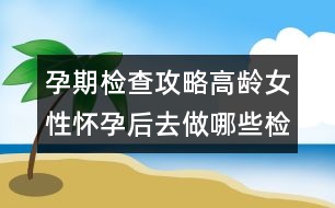 孕期檢查攻略：高齡女性懷孕后去做哪些檢查？