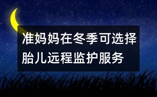 準媽媽在冬季可選擇胎兒遠程監(jiān)護服務(wù)