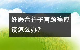 妊娠合并子宮頸癌應該怎么辦？