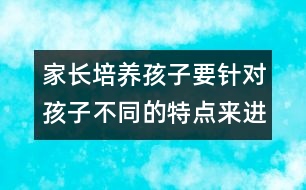 家長(zhǎng)培養(yǎng)孩子要針對(duì)孩子不同的特點(diǎn)來(lái)進(jìn)行