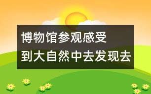 博物館參觀感受   到大自然中去發(fā)現(xiàn)去感悟