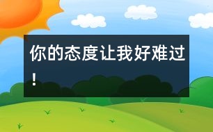 你的態(tài)度讓我好難過(guò)！