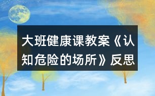 大班健康課教案《認(rèn)知危險(xiǎn)的場(chǎng)所》反思