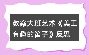 教案大班藝術《美工—有趣的笛子》反思