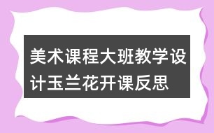 美術(shù)課程大班教學設(shè)計玉蘭花開課反思