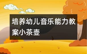 培養(yǎng)幼兒音樂能力教案：小茶壺