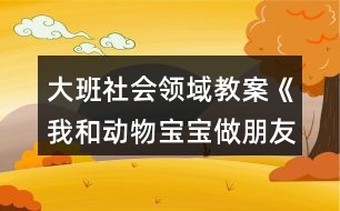 大班社會(huì)領(lǐng)域教案《我和動(dòng)物寶寶做朋友》反思