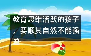 教育思維活躍的孩子，要順其自然不能強(qiáng)迫