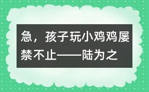 急，孩子玩“小雞雞”屢禁不止――陸為之回答