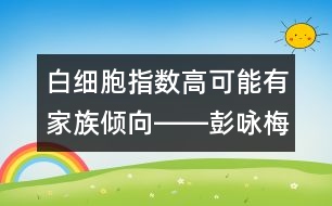 白細(xì)胞指數(shù)高可能有家族傾向――彭詠梅回答